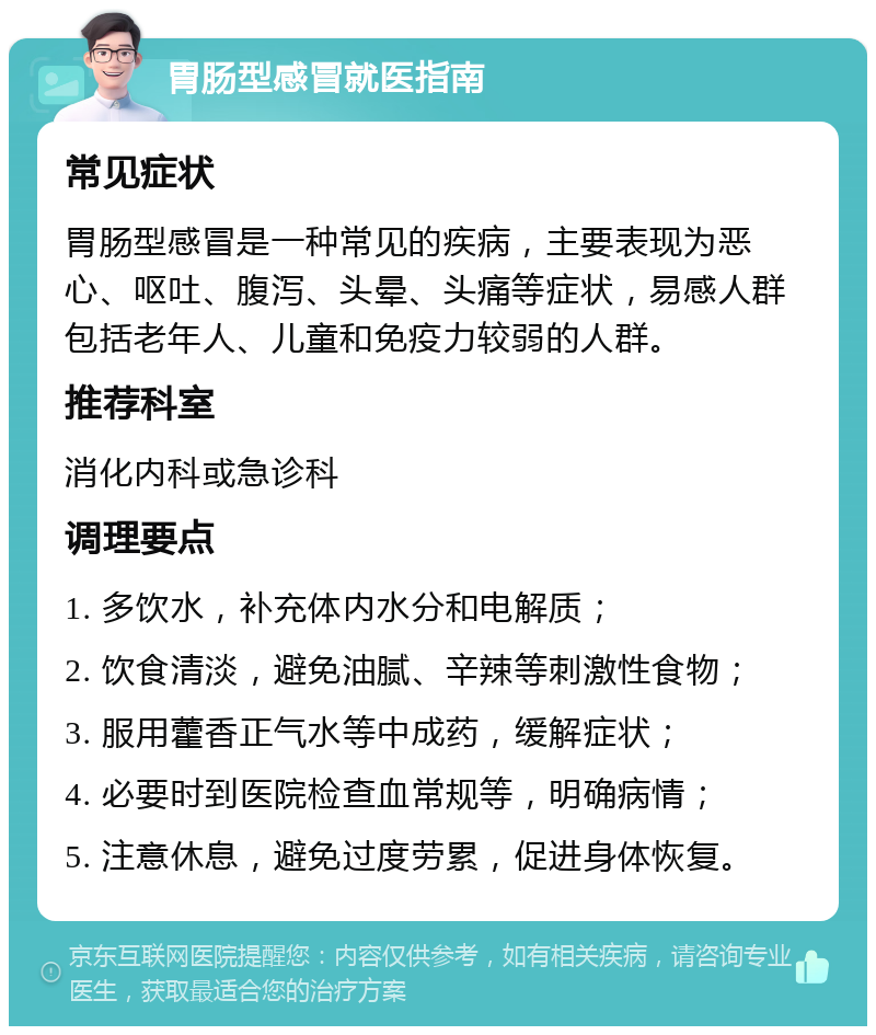 胃肠型感冒就医指南 常见症状 胃肠型感冒是一种常见的疾病，主要表现为恶心、呕吐、腹泻、头晕、头痛等症状，易感人群包括老年人、儿童和免疫力较弱的人群。 推荐科室 消化内科或急诊科 调理要点 1. 多饮水，补充体内水分和电解质； 2. 饮食清淡，避免油腻、辛辣等刺激性食物； 3. 服用藿香正气水等中成药，缓解症状； 4. 必要时到医院检查血常规等，明确病情； 5. 注意休息，避免过度劳累，促进身体恢复。