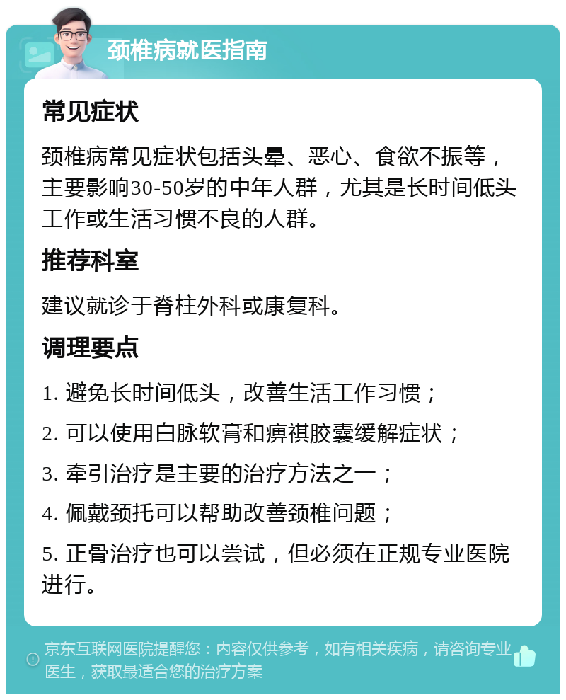 颈椎病就医指南 常见症状 颈椎病常见症状包括头晕、恶心、食欲不振等，主要影响30-50岁的中年人群，尤其是长时间低头工作或生活习惯不良的人群。 推荐科室 建议就诊于脊柱外科或康复科。 调理要点 1. 避免长时间低头，改善生活工作习惯； 2. 可以使用白脉软膏和痹祺胶囊缓解症状； 3. 牵引治疗是主要的治疗方法之一； 4. 佩戴颈托可以帮助改善颈椎问题； 5. 正骨治疗也可以尝试，但必须在正规专业医院进行。