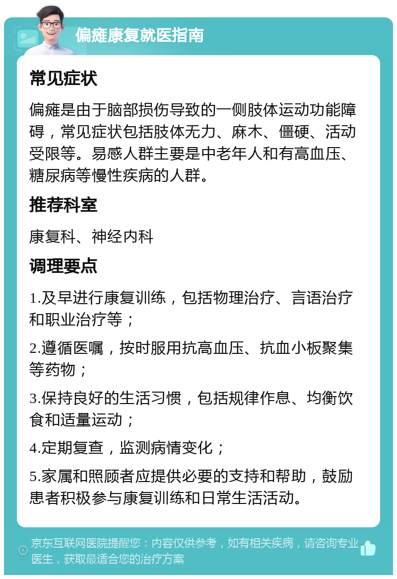 偏瘫康复就医指南 常见症状 偏瘫是由于脑部损伤导致的一侧肢体运动功能障碍，常见症状包括肢体无力、麻木、僵硬、活动受限等。易感人群主要是中老年人和有高血压、糖尿病等慢性疾病的人群。 推荐科室 康复科、神经内科 调理要点 1.及早进行康复训练，包括物理治疗、言语治疗和职业治疗等； 2.遵循医嘱，按时服用抗高血压、抗血小板聚集等药物； 3.保持良好的生活习惯，包括规律作息、均衡饮食和适量运动； 4.定期复查，监测病情变化； 5.家属和照顾者应提供必要的支持和帮助，鼓励患者积极参与康复训练和日常生活活动。