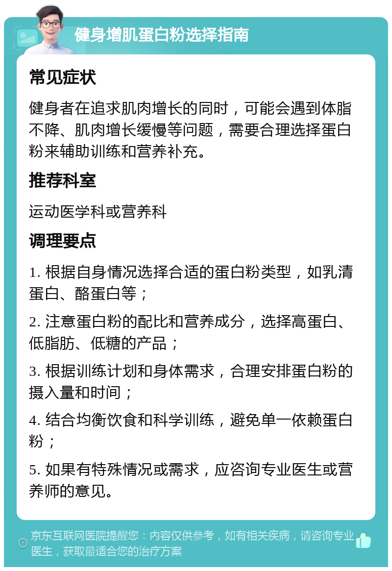 健身增肌蛋白粉选择指南 常见症状 健身者在追求肌肉增长的同时，可能会遇到体脂不降、肌肉增长缓慢等问题，需要合理选择蛋白粉来辅助训练和营养补充。 推荐科室 运动医学科或营养科 调理要点 1. 根据自身情况选择合适的蛋白粉类型，如乳清蛋白、酪蛋白等； 2. 注意蛋白粉的配比和营养成分，选择高蛋白、低脂肪、低糖的产品； 3. 根据训练计划和身体需求，合理安排蛋白粉的摄入量和时间； 4. 结合均衡饮食和科学训练，避免单一依赖蛋白粉； 5. 如果有特殊情况或需求，应咨询专业医生或营养师的意见。