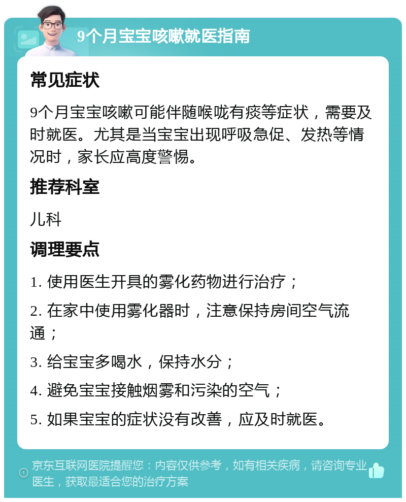 9个月宝宝咳嗽就医指南 常见症状 9个月宝宝咳嗽可能伴随喉咙有痰等症状，需要及时就医。尤其是当宝宝出现呼吸急促、发热等情况时，家长应高度警惕。 推荐科室 儿科 调理要点 1. 使用医生开具的雾化药物进行治疗； 2. 在家中使用雾化器时，注意保持房间空气流通； 3. 给宝宝多喝水，保持水分； 4. 避免宝宝接触烟雾和污染的空气； 5. 如果宝宝的症状没有改善，应及时就医。