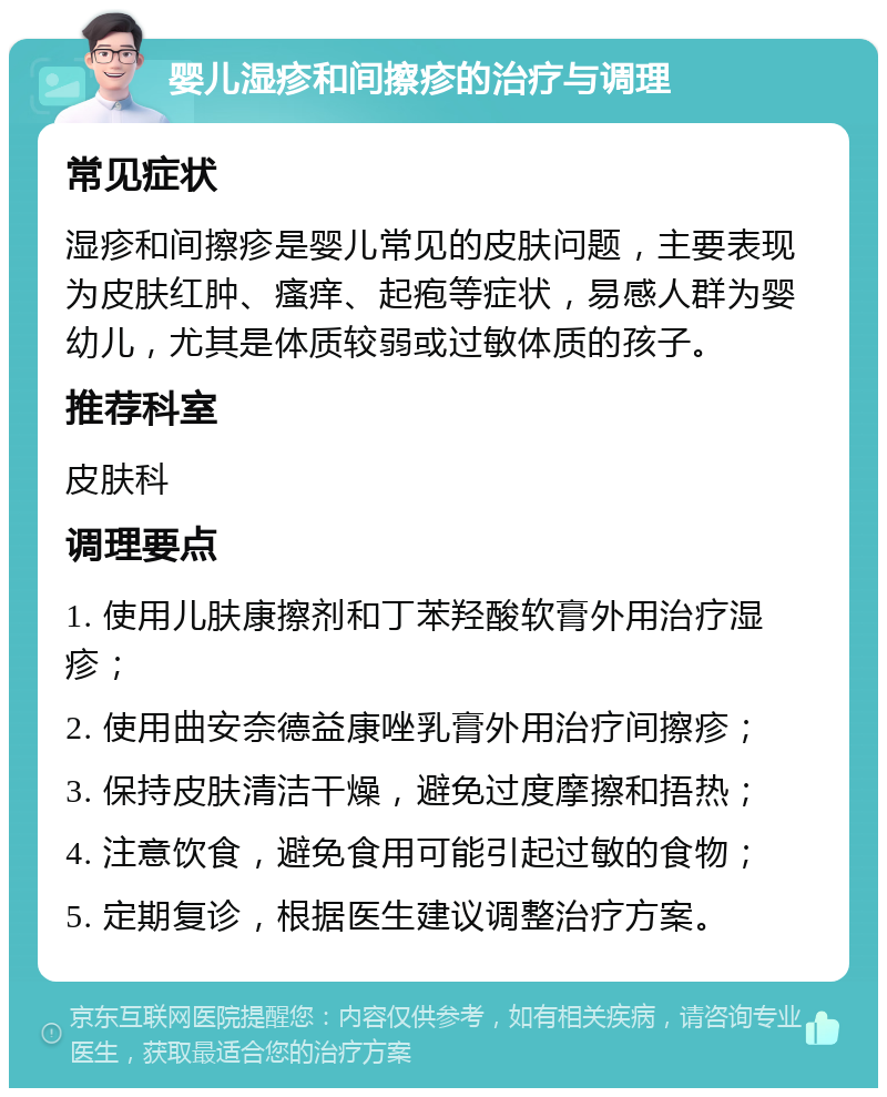 婴儿湿疹和间擦疹的治疗与调理 常见症状 湿疹和间擦疹是婴儿常见的皮肤问题，主要表现为皮肤红肿、瘙痒、起疱等症状，易感人群为婴幼儿，尤其是体质较弱或过敏体质的孩子。 推荐科室 皮肤科 调理要点 1. 使用儿肤康擦剂和丁苯羟酸软膏外用治疗湿疹； 2. 使用曲安奈德益康唑乳膏外用治疗间擦疹； 3. 保持皮肤清洁干燥，避免过度摩擦和捂热； 4. 注意饮食，避免食用可能引起过敏的食物； 5. 定期复诊，根据医生建议调整治疗方案。