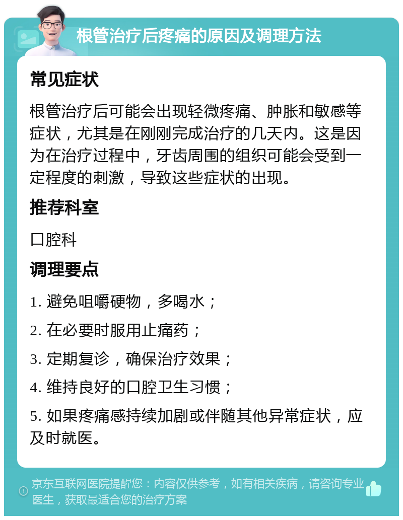 根管治疗后疼痛的原因及调理方法 常见症状 根管治疗后可能会出现轻微疼痛、肿胀和敏感等症状，尤其是在刚刚完成治疗的几天内。这是因为在治疗过程中，牙齿周围的组织可能会受到一定程度的刺激，导致这些症状的出现。 推荐科室 口腔科 调理要点 1. 避免咀嚼硬物，多喝水； 2. 在必要时服用止痛药； 3. 定期复诊，确保治疗效果； 4. 维持良好的口腔卫生习惯； 5. 如果疼痛感持续加剧或伴随其他异常症状，应及时就医。