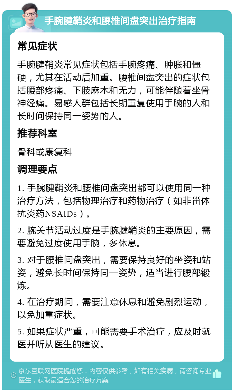 手腕腱鞘炎和腰椎间盘突出治疗指南 常见症状 手腕腱鞘炎常见症状包括手腕疼痛、肿胀和僵硬，尤其在活动后加重。腰椎间盘突出的症状包括腰部疼痛、下肢麻木和无力，可能伴随着坐骨神经痛。易感人群包括长期重复使用手腕的人和长时间保持同一姿势的人。 推荐科室 骨科或康复科 调理要点 1. 手腕腱鞘炎和腰椎间盘突出都可以使用同一种治疗方法，包括物理治疗和药物治疗（如非甾体抗炎药NSAIDs）。 2. 腕关节活动过度是手腕腱鞘炎的主要原因，需要避免过度使用手腕，多休息。 3. 对于腰椎间盘突出，需要保持良好的坐姿和站姿，避免长时间保持同一姿势，适当进行腰部锻炼。 4. 在治疗期间，需要注意休息和避免剧烈运动，以免加重症状。 5. 如果症状严重，可能需要手术治疗，应及时就医并听从医生的建议。