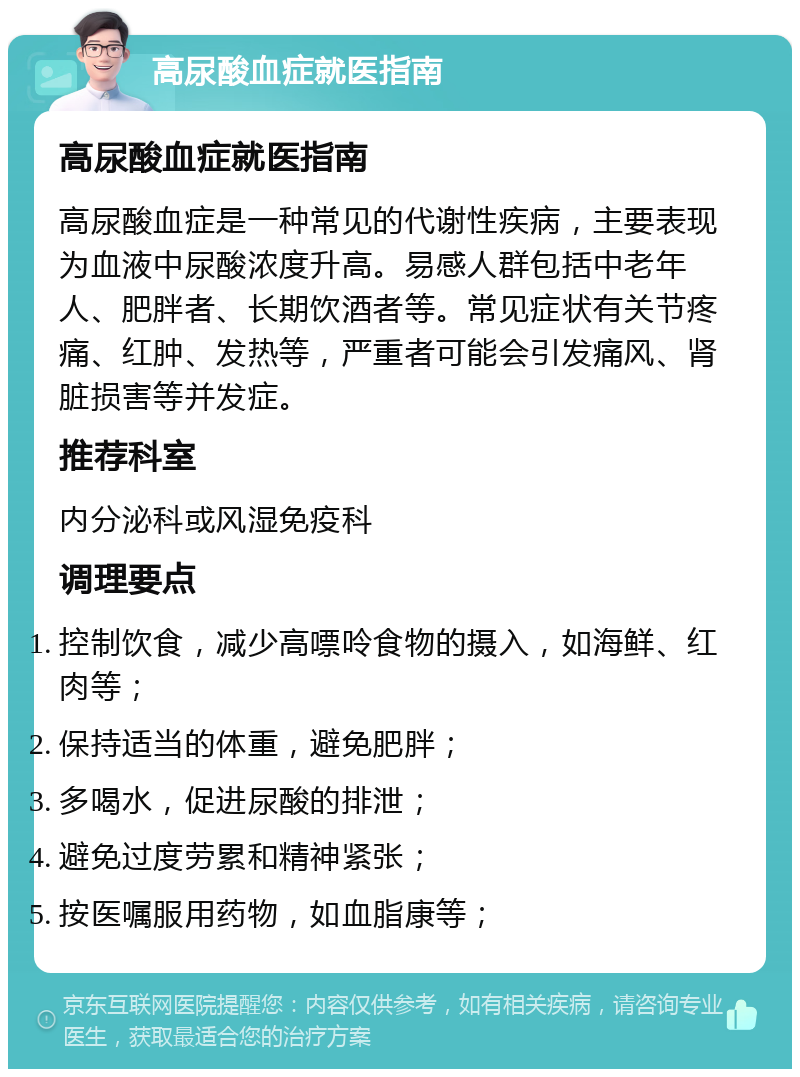 高尿酸血症就医指南 高尿酸血症就医指南 高尿酸血症是一种常见的代谢性疾病，主要表现为血液中尿酸浓度升高。易感人群包括中老年人、肥胖者、长期饮酒者等。常见症状有关节疼痛、红肿、发热等，严重者可能会引发痛风、肾脏损害等并发症。 推荐科室 内分泌科或风湿免疫科 调理要点 控制饮食，减少高嘌呤食物的摄入，如海鲜、红肉等； 保持适当的体重，避免肥胖； 多喝水，促进尿酸的排泄； 避免过度劳累和精神紧张； 按医嘱服用药物，如血脂康等；