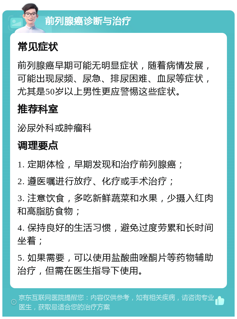 前列腺癌诊断与治疗 常见症状 前列腺癌早期可能无明显症状，随着病情发展，可能出现尿频、尿急、排尿困难、血尿等症状，尤其是50岁以上男性更应警惕这些症状。 推荐科室 泌尿外科或肿瘤科 调理要点 1. 定期体检，早期发现和治疗前列腺癌； 2. 遵医嘱进行放疗、化疗或手术治疗； 3. 注意饮食，多吃新鲜蔬菜和水果，少摄入红肉和高脂肪食物； 4. 保持良好的生活习惯，避免过度劳累和长时间坐着； 5. 如果需要，可以使用盐酸曲唑酮片等药物辅助治疗，但需在医生指导下使用。