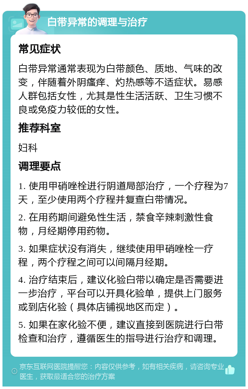 白带异常的调理与治疗 常见症状 白带异常通常表现为白带颜色、质地、气味的改变，伴随着外阴瘙痒、灼热感等不适症状。易感人群包括女性，尤其是性生活活跃、卫生习惯不良或免疫力较低的女性。 推荐科室 妇科 调理要点 1. 使用甲硝唑栓进行阴道局部治疗，一个疗程为7天，至少使用两个疗程并复查白带情况。 2. 在用药期间避免性生活，禁食辛辣刺激性食物，月经期停用药物。 3. 如果症状没有消失，继续使用甲硝唑栓一疗程，两个疗程之间可以间隔月经期。 4. 治疗结束后，建议化验白带以确定是否需要进一步治疗，平台可以开具化验单，提供上门服务或到店化验（具体店铺视地区而定）。 5. 如果在家化验不便，建议直接到医院进行白带检查和治疗，遵循医生的指导进行治疗和调理。