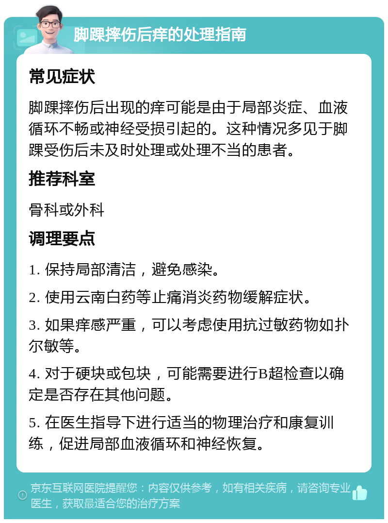 脚踝摔伤后痒的处理指南 常见症状 脚踝摔伤后出现的痒可能是由于局部炎症、血液循环不畅或神经受损引起的。这种情况多见于脚踝受伤后未及时处理或处理不当的患者。 推荐科室 骨科或外科 调理要点 1. 保持局部清洁，避免感染。 2. 使用云南白药等止痛消炎药物缓解症状。 3. 如果痒感严重，可以考虑使用抗过敏药物如扑尔敏等。 4. 对于硬块或包块，可能需要进行B超检查以确定是否存在其他问题。 5. 在医生指导下进行适当的物理治疗和康复训练，促进局部血液循环和神经恢复。