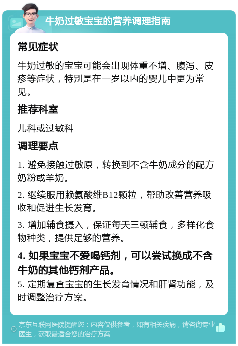 牛奶过敏宝宝的营养调理指南 常见症状 牛奶过敏的宝宝可能会出现体重不增、腹泻、皮疹等症状，特别是在一岁以内的婴儿中更为常见。 推荐科室 儿科或过敏科 调理要点 1. 避免接触过敏原，转换到不含牛奶成分的配方奶粉或羊奶。 2. 继续服用赖氨酸维B12颗粒，帮助改善营养吸收和促进生长发育。 3. 增加辅食摄入，保证每天三顿辅食，多样化食物种类，提供足够的营养。 4. 如果宝宝不爱喝钙剂，可以尝试换成不含牛奶的其他钙剂产品。 5. 定期复查宝宝的生长发育情况和肝肾功能，及时调整治疗方案。