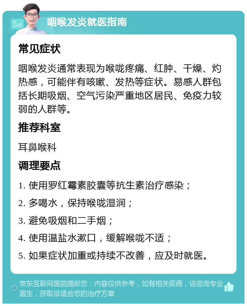 咽喉发炎就医指南 常见症状 咽喉发炎通常表现为喉咙疼痛、红肿、干燥、灼热感，可能伴有咳嗽、发热等症状。易感人群包括长期吸烟、空气污染严重地区居民、免疫力较弱的人群等。 推荐科室 耳鼻喉科 调理要点 1. 使用罗红霉素胶囊等抗生素治疗感染； 2. 多喝水，保持喉咙湿润； 3. 避免吸烟和二手烟； 4. 使用温盐水漱口，缓解喉咙不适； 5. 如果症状加重或持续不改善，应及时就医。