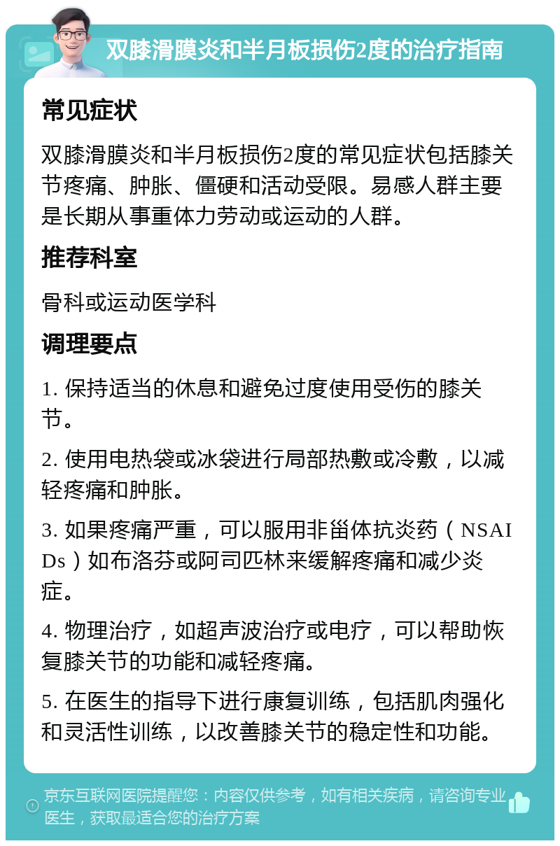 双膝滑膜炎和半月板损伤2度的治疗指南 常见症状 双膝滑膜炎和半月板损伤2度的常见症状包括膝关节疼痛、肿胀、僵硬和活动受限。易感人群主要是长期从事重体力劳动或运动的人群。 推荐科室 骨科或运动医学科 调理要点 1. 保持适当的休息和避免过度使用受伤的膝关节。 2. 使用电热袋或冰袋进行局部热敷或冷敷，以减轻疼痛和肿胀。 3. 如果疼痛严重，可以服用非甾体抗炎药（NSAIDs）如布洛芬或阿司匹林来缓解疼痛和减少炎症。 4. 物理治疗，如超声波治疗或电疗，可以帮助恢复膝关节的功能和减轻疼痛。 5. 在医生的指导下进行康复训练，包括肌肉强化和灵活性训练，以改善膝关节的稳定性和功能。