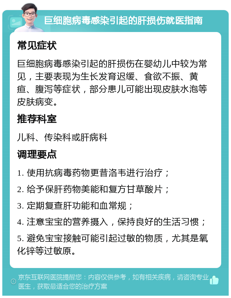 巨细胞病毒感染引起的肝损伤就医指南 常见症状 巨细胞病毒感染引起的肝损伤在婴幼儿中较为常见，主要表现为生长发育迟缓、食欲不振、黄疸、腹泻等症状，部分患儿可能出现皮肤水泡等皮肤病变。 推荐科室 儿科、传染科或肝病科 调理要点 1. 使用抗病毒药物更昔洛韦进行治疗； 2. 给予保肝药物美能和复方甘草酸片； 3. 定期复查肝功能和血常规； 4. 注意宝宝的营养摄入，保持良好的生活习惯； 5. 避免宝宝接触可能引起过敏的物质，尤其是氧化锌等过敏原。