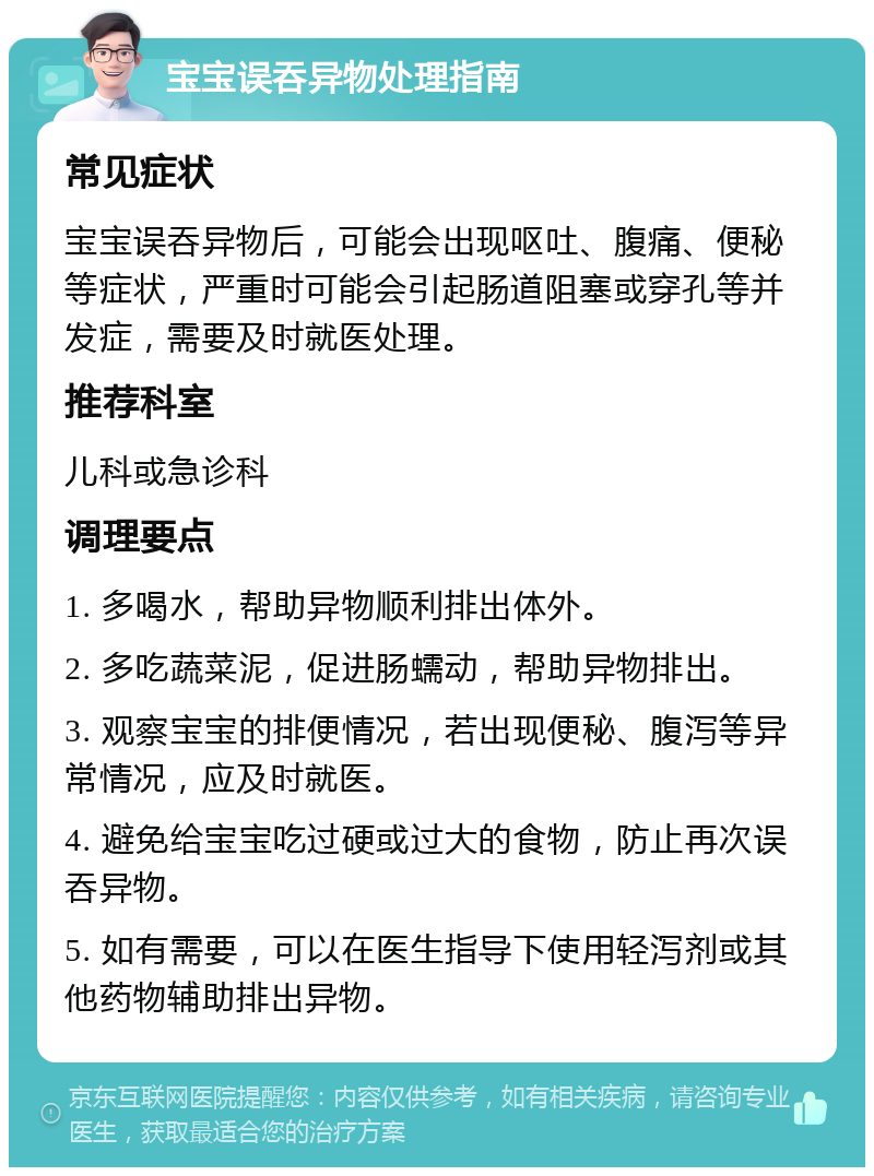 宝宝误吞异物处理指南 常见症状 宝宝误吞异物后，可能会出现呕吐、腹痛、便秘等症状，严重时可能会引起肠道阻塞或穿孔等并发症，需要及时就医处理。 推荐科室 儿科或急诊科 调理要点 1. 多喝水，帮助异物顺利排出体外。 2. 多吃蔬菜泥，促进肠蠕动，帮助异物排出。 3. 观察宝宝的排便情况，若出现便秘、腹泻等异常情况，应及时就医。 4. 避免给宝宝吃过硬或过大的食物，防止再次误吞异物。 5. 如有需要，可以在医生指导下使用轻泻剂或其他药物辅助排出异物。