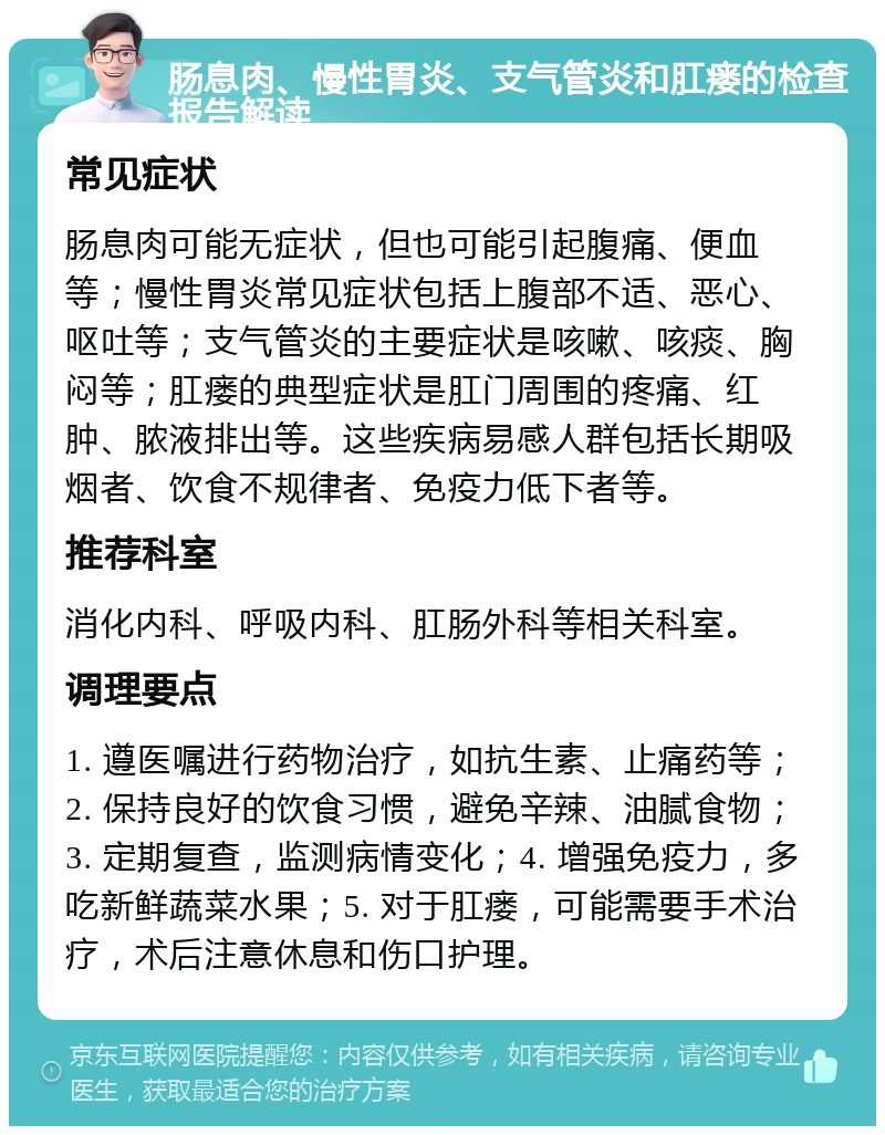 肠息肉、慢性胃炎、支气管炎和肛瘘的检查报告解读 常见症状 肠息肉可能无症状，但也可能引起腹痛、便血等；慢性胃炎常见症状包括上腹部不适、恶心、呕吐等；支气管炎的主要症状是咳嗽、咳痰、胸闷等；肛瘘的典型症状是肛门周围的疼痛、红肿、脓液排出等。这些疾病易感人群包括长期吸烟者、饮食不规律者、免疫力低下者等。 推荐科室 消化内科、呼吸内科、肛肠外科等相关科室。 调理要点 1. 遵医嘱进行药物治疗，如抗生素、止痛药等；2. 保持良好的饮食习惯，避免辛辣、油腻食物；3. 定期复查，监测病情变化；4. 增强免疫力，多吃新鲜蔬菜水果；5. 对于肛瘘，可能需要手术治疗，术后注意休息和伤口护理。