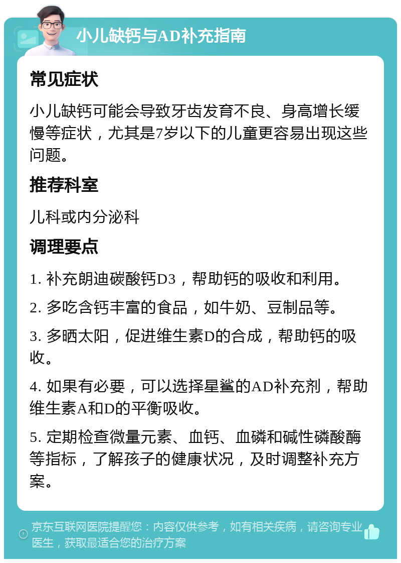 小儿缺钙与AD补充指南 常见症状 小儿缺钙可能会导致牙齿发育不良、身高增长缓慢等症状，尤其是7岁以下的儿童更容易出现这些问题。 推荐科室 儿科或内分泌科 调理要点 1. 补充朗迪碳酸钙D3，帮助钙的吸收和利用。 2. 多吃含钙丰富的食品，如牛奶、豆制品等。 3. 多晒太阳，促进维生素D的合成，帮助钙的吸收。 4. 如果有必要，可以选择星鲨的AD补充剂，帮助维生素A和D的平衡吸收。 5. 定期检查微量元素、血钙、血磷和碱性磷酸酶等指标，了解孩子的健康状况，及时调整补充方案。