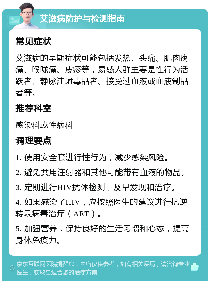 艾滋病防护与检测指南 常见症状 艾滋病的早期症状可能包括发热、头痛、肌肉疼痛、喉咙痛、皮疹等，易感人群主要是性行为活跃者、静脉注射毒品者、接受过血液或血液制品者等。 推荐科室 感染科或性病科 调理要点 1. 使用安全套进行性行为，减少感染风险。 2. 避免共用注射器和其他可能带有血液的物品。 3. 定期进行HIV抗体检测，及早发现和治疗。 4. 如果感染了HIV，应按照医生的建议进行抗逆转录病毒治疗（ART）。 5. 加强营养，保持良好的生活习惯和心态，提高身体免疫力。