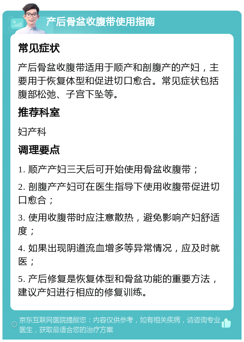 产后骨盆收腹带使用指南 常见症状 产后骨盆收腹带适用于顺产和剖腹产的产妇，主要用于恢复体型和促进切口愈合。常见症状包括腹部松弛、子宫下坠等。 推荐科室 妇产科 调理要点 1. 顺产产妇三天后可开始使用骨盆收腹带； 2. 剖腹产产妇可在医生指导下使用收腹带促进切口愈合； 3. 使用收腹带时应注意散热，避免影响产妇舒适度； 4. 如果出现阴道流血增多等异常情况，应及时就医； 5. 产后修复是恢复体型和骨盆功能的重要方法，建议产妇进行相应的修复训练。