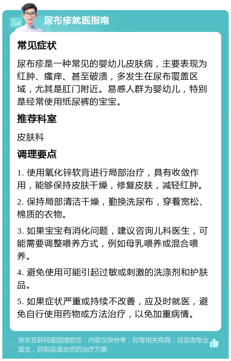 尿布疹就医指南 常见症状 尿布疹是一种常见的婴幼儿皮肤病，主要表现为红肿、瘙痒、甚至破溃，多发生在尿布覆盖区域，尤其是肛门附近。易感人群为婴幼儿，特别是经常使用纸尿裤的宝宝。 推荐科室 皮肤科 调理要点 1. 使用氧化锌软膏进行局部治疗，具有收敛作用，能够保持皮肤干燥，修复皮肤，减轻红肿。 2. 保持局部清洁干燥，勤换洗尿布，穿着宽松、棉质的衣物。 3. 如果宝宝有消化问题，建议咨询儿科医生，可能需要调整喂养方式，例如母乳喂养或混合喂养。 4. 避免使用可能引起过敏或刺激的洗涤剂和护肤品。 5. 如果症状严重或持续不改善，应及时就医，避免自行使用药物或方法治疗，以免加重病情。