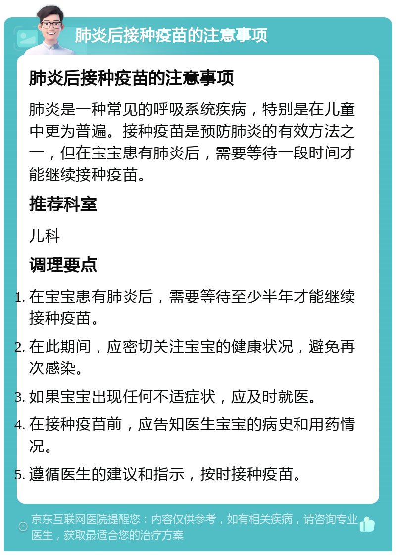 肺炎后接种疫苗的注意事项 肺炎后接种疫苗的注意事项 肺炎是一种常见的呼吸系统疾病，特别是在儿童中更为普遍。接种疫苗是预防肺炎的有效方法之一，但在宝宝患有肺炎后，需要等待一段时间才能继续接种疫苗。 推荐科室 儿科 调理要点 在宝宝患有肺炎后，需要等待至少半年才能继续接种疫苗。 在此期间，应密切关注宝宝的健康状况，避免再次感染。 如果宝宝出现任何不适症状，应及时就医。 在接种疫苗前，应告知医生宝宝的病史和用药情况。 遵循医生的建议和指示，按时接种疫苗。