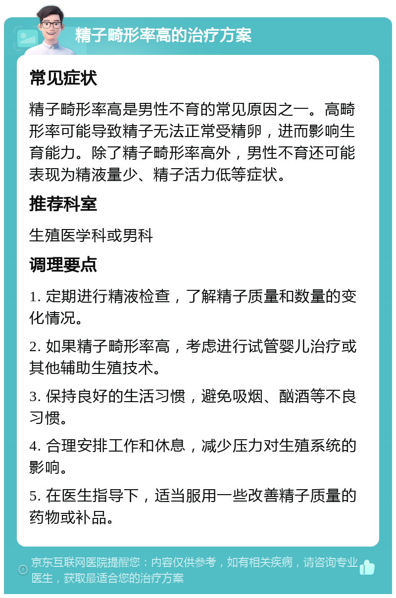 精子畸形率高的治疗方案 常见症状 精子畸形率高是男性不育的常见原因之一。高畸形率可能导致精子无法正常受精卵，进而影响生育能力。除了精子畸形率高外，男性不育还可能表现为精液量少、精子活力低等症状。 推荐科室 生殖医学科或男科 调理要点 1. 定期进行精液检查，了解精子质量和数量的变化情况。 2. 如果精子畸形率高，考虑进行试管婴儿治疗或其他辅助生殖技术。 3. 保持良好的生活习惯，避免吸烟、酗酒等不良习惯。 4. 合理安排工作和休息，减少压力对生殖系统的影响。 5. 在医生指导下，适当服用一些改善精子质量的药物或补品。