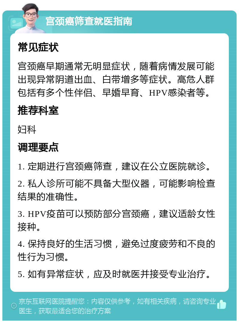 宫颈癌筛查就医指南 常见症状 宫颈癌早期通常无明显症状，随着病情发展可能出现异常阴道出血、白带增多等症状。高危人群包括有多个性伴侣、早婚早育、HPV感染者等。 推荐科室 妇科 调理要点 1. 定期进行宫颈癌筛查，建议在公立医院就诊。 2. 私人诊所可能不具备大型仪器，可能影响检查结果的准确性。 3. HPV疫苗可以预防部分宫颈癌，建议适龄女性接种。 4. 保持良好的生活习惯，避免过度疲劳和不良的性行为习惯。 5. 如有异常症状，应及时就医并接受专业治疗。