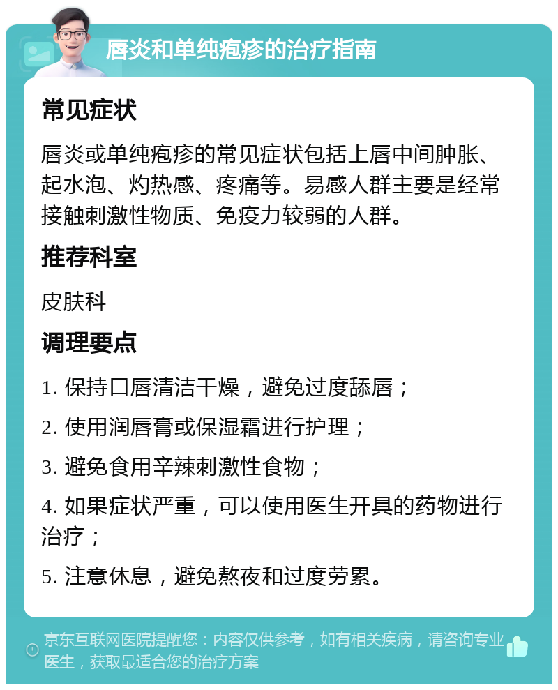 唇炎和单纯疱疹的治疗指南 常见症状 唇炎或单纯疱疹的常见症状包括上唇中间肿胀、起水泡、灼热感、疼痛等。易感人群主要是经常接触刺激性物质、免疫力较弱的人群。 推荐科室 皮肤科 调理要点 1. 保持口唇清洁干燥，避免过度舔唇； 2. 使用润唇膏或保湿霜进行护理； 3. 避免食用辛辣刺激性食物； 4. 如果症状严重，可以使用医生开具的药物进行治疗； 5. 注意休息，避免熬夜和过度劳累。