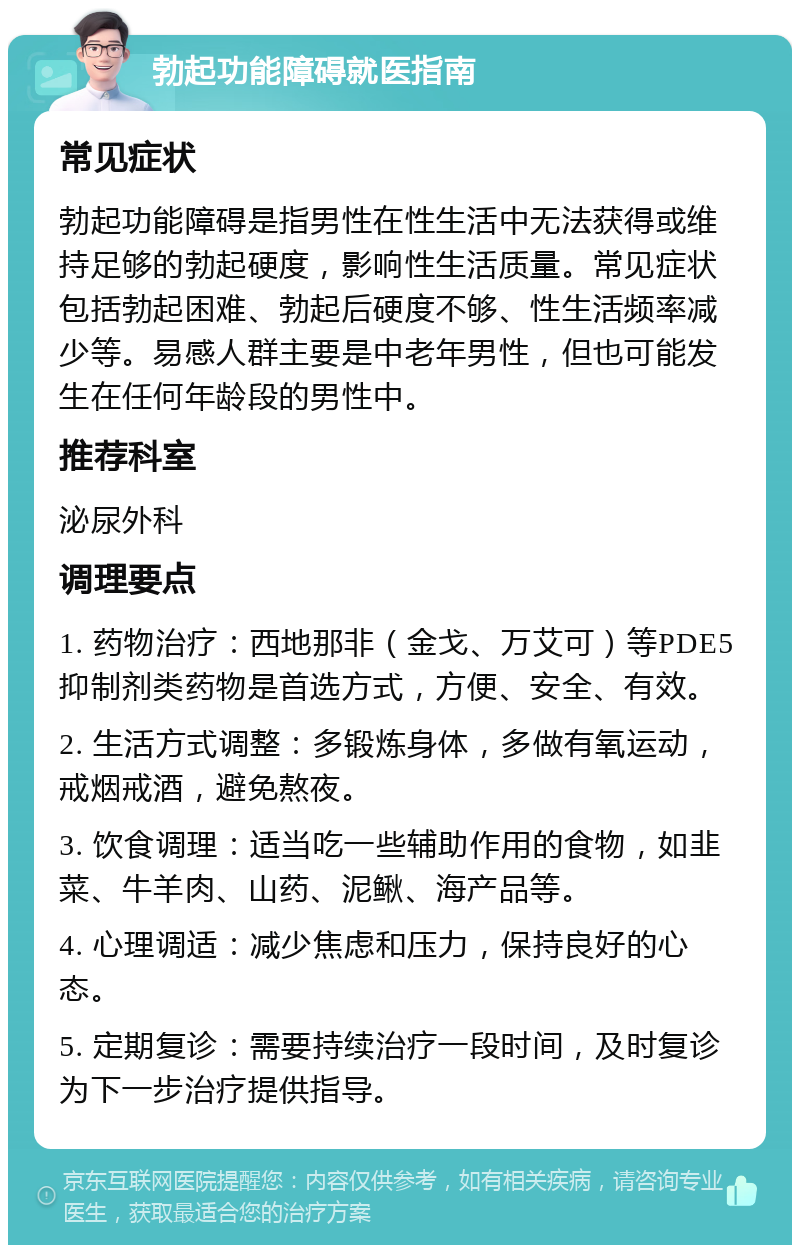 勃起功能障碍就医指南 常见症状 勃起功能障碍是指男性在性生活中无法获得或维持足够的勃起硬度，影响性生活质量。常见症状包括勃起困难、勃起后硬度不够、性生活频率减少等。易感人群主要是中老年男性，但也可能发生在任何年龄段的男性中。 推荐科室 泌尿外科 调理要点 1. 药物治疗：西地那非（金戈、万艾可）等PDE5抑制剂类药物是首选方式，方便、安全、有效。 2. 生活方式调整：多锻炼身体，多做有氧运动，戒烟戒酒，避免熬夜。 3. 饮食调理：适当吃一些辅助作用的食物，如韭菜、牛羊肉、山药、泥鳅、海产品等。 4. 心理调适：减少焦虑和压力，保持良好的心态。 5. 定期复诊：需要持续治疗一段时间，及时复诊为下一步治疗提供指导。