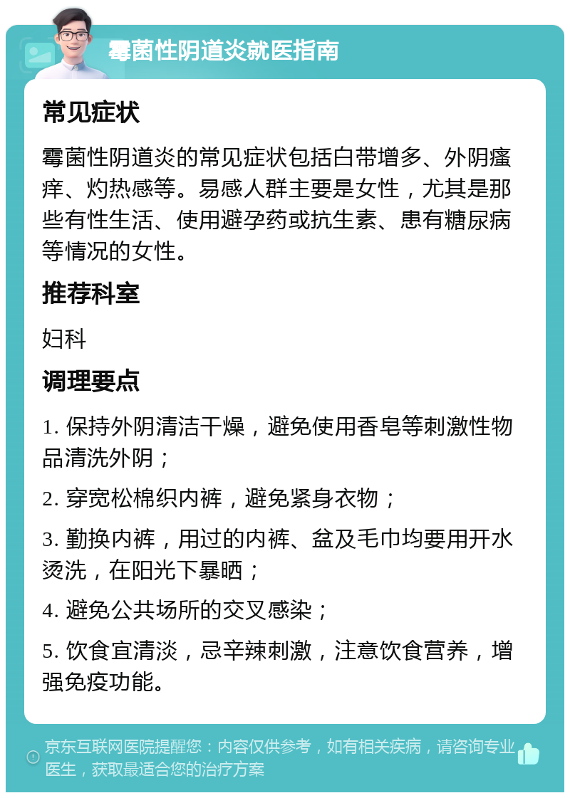 霉菌性阴道炎就医指南 常见症状 霉菌性阴道炎的常见症状包括白带增多、外阴瘙痒、灼热感等。易感人群主要是女性，尤其是那些有性生活、使用避孕药或抗生素、患有糖尿病等情况的女性。 推荐科室 妇科 调理要点 1. 保持外阴清洁干燥，避免使用香皂等刺激性物品清洗外阴； 2. 穿宽松棉织内裤，避免紧身衣物； 3. 勤换内裤，用过的内裤、盆及毛巾均要用开水烫洗，在阳光下暴晒； 4. 避免公共场所的交叉感染； 5. 饮食宜清淡，忌辛辣刺激，注意饮食营养，增强免疫功能。