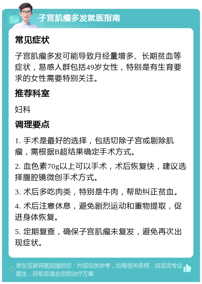 子宫肌瘤多发就医指南 常见症状 子宫肌瘤多发可能导致月经量增多、长期贫血等症状，易感人群包括49岁女性，特别是有生育要求的女性需要特别关注。 推荐科室 妇科 调理要点 1. 手术是最好的选择，包括切除子宫或剔除肌瘤，需根据B超结果确定手术方式。 2. 血色素70g以上可以手术，术后恢复快，建议选择腹腔镜微创手术方式。 3. 术后多吃肉类，特别是牛肉，帮助纠正贫血。 4. 术后注意休息，避免剧烈运动和重物提取，促进身体恢复。 5. 定期复查，确保子宫肌瘤未复发，避免再次出现症状。