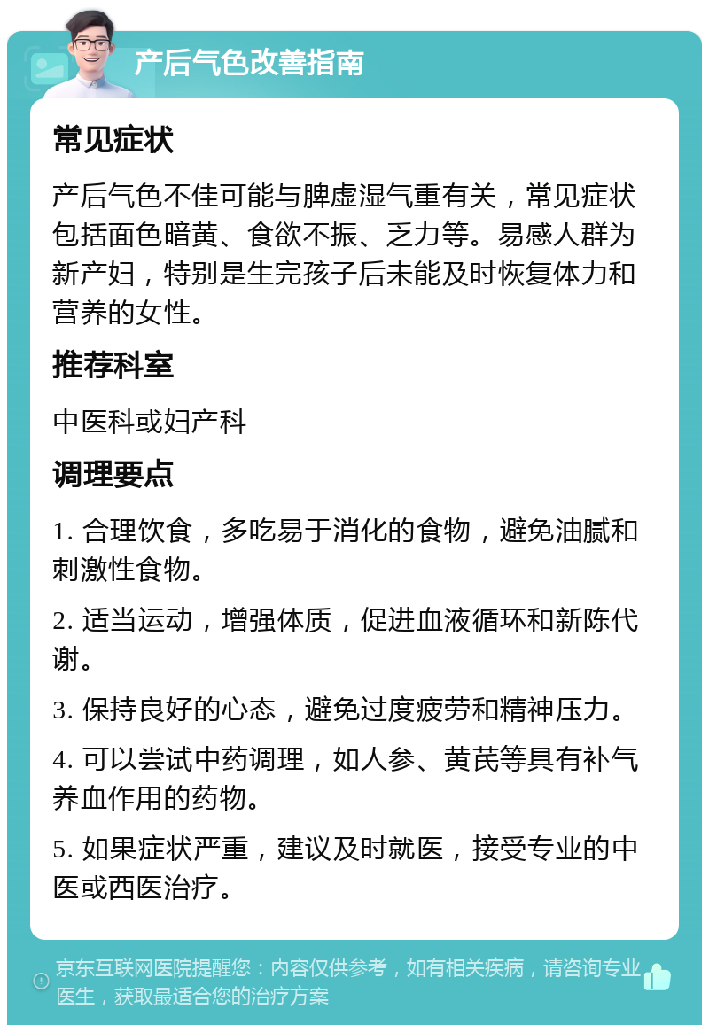 产后气色改善指南 常见症状 产后气色不佳可能与脾虚湿气重有关，常见症状包括面色暗黄、食欲不振、乏力等。易感人群为新产妇，特别是生完孩子后未能及时恢复体力和营养的女性。 推荐科室 中医科或妇产科 调理要点 1. 合理饮食，多吃易于消化的食物，避免油腻和刺激性食物。 2. 适当运动，增强体质，促进血液循环和新陈代谢。 3. 保持良好的心态，避免过度疲劳和精神压力。 4. 可以尝试中药调理，如人参、黄芪等具有补气养血作用的药物。 5. 如果症状严重，建议及时就医，接受专业的中医或西医治疗。