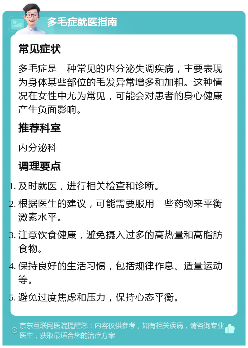 多毛症就医指南 常见症状 多毛症是一种常见的内分泌失调疾病，主要表现为身体某些部位的毛发异常增多和加粗。这种情况在女性中尤为常见，可能会对患者的身心健康产生负面影响。 推荐科室 内分泌科 调理要点 及时就医，进行相关检查和诊断。 根据医生的建议，可能需要服用一些药物来平衡激素水平。 注意饮食健康，避免摄入过多的高热量和高脂肪食物。 保持良好的生活习惯，包括规律作息、适量运动等。 避免过度焦虑和压力，保持心态平衡。