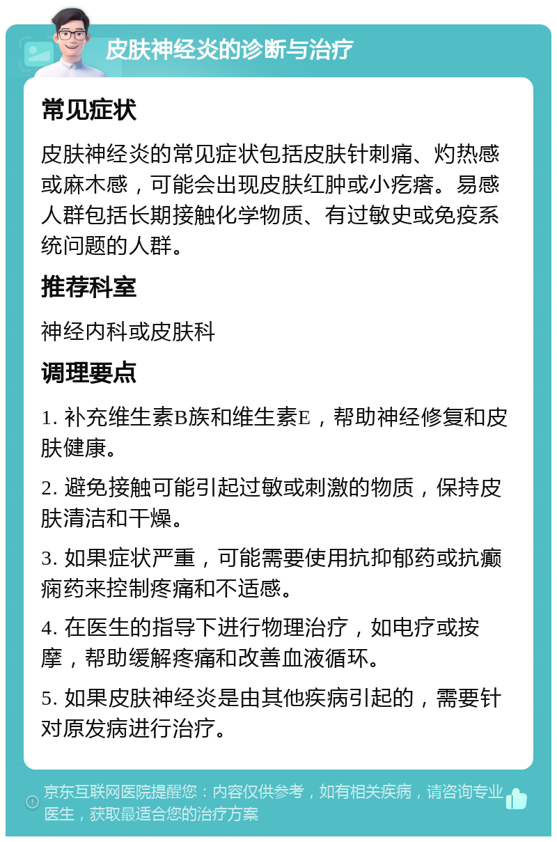 皮肤神经炎的诊断与治疗 常见症状 皮肤神经炎的常见症状包括皮肤针刺痛、灼热感或麻木感，可能会出现皮肤红肿或小疙瘩。易感人群包括长期接触化学物质、有过敏史或免疫系统问题的人群。 推荐科室 神经内科或皮肤科 调理要点 1. 补充维生素B族和维生素E，帮助神经修复和皮肤健康。 2. 避免接触可能引起过敏或刺激的物质，保持皮肤清洁和干燥。 3. 如果症状严重，可能需要使用抗抑郁药或抗癫痫药来控制疼痛和不适感。 4. 在医生的指导下进行物理治疗，如电疗或按摩，帮助缓解疼痛和改善血液循环。 5. 如果皮肤神经炎是由其他疾病引起的，需要针对原发病进行治疗。