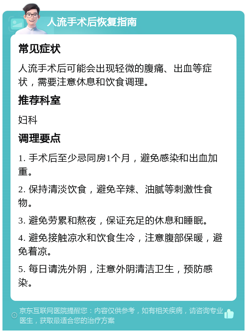 人流手术后恢复指南 常见症状 人流手术后可能会出现轻微的腹痛、出血等症状，需要注意休息和饮食调理。 推荐科室 妇科 调理要点 1. 手术后至少忌同房1个月，避免感染和出血加重。 2. 保持清淡饮食，避免辛辣、油腻等刺激性食物。 3. 避免劳累和熬夜，保证充足的休息和睡眠。 4. 避免接触凉水和饮食生冷，注意腹部保暖，避免着凉。 5. 每日请洗外阴，注意外阴清洁卫生，预防感染。