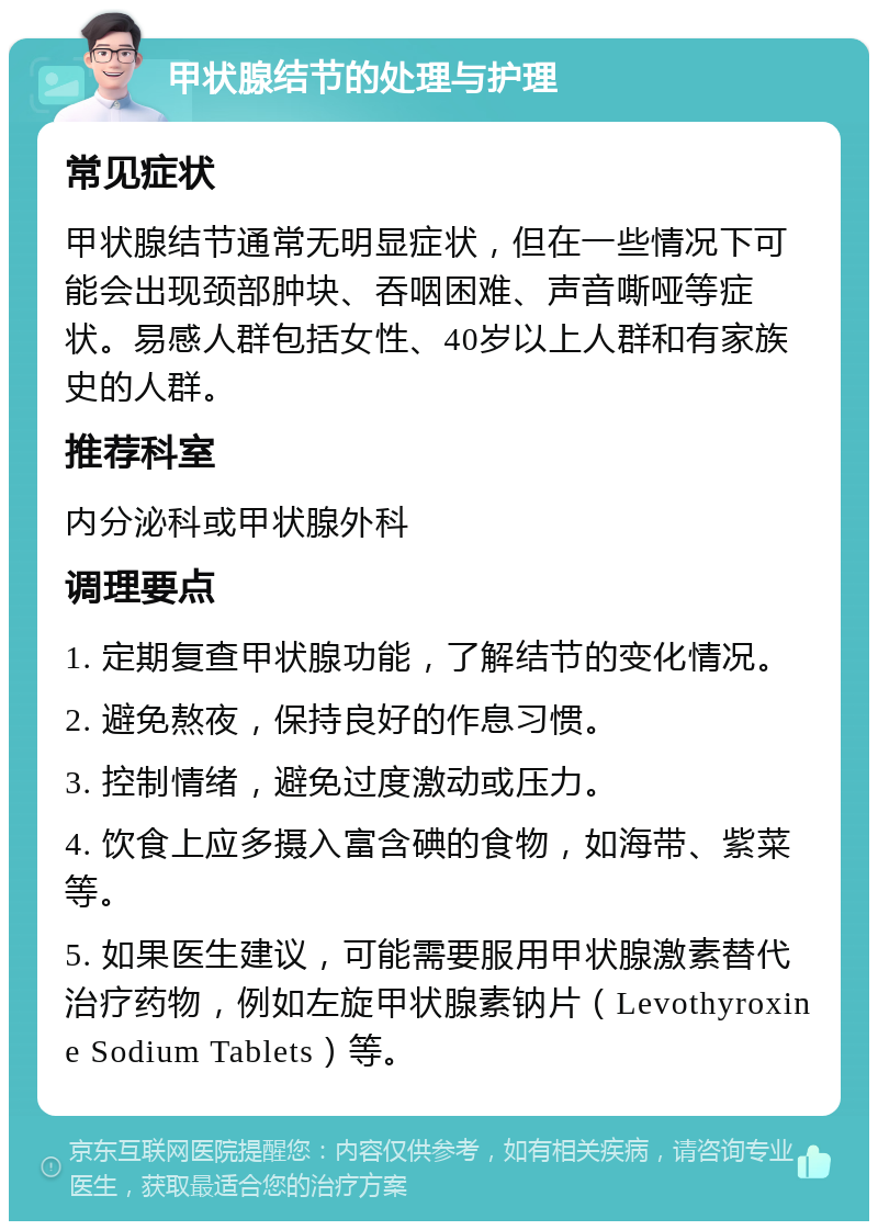 甲状腺结节的处理与护理 常见症状 甲状腺结节通常无明显症状，但在一些情况下可能会出现颈部肿块、吞咽困难、声音嘶哑等症状。易感人群包括女性、40岁以上人群和有家族史的人群。 推荐科室 内分泌科或甲状腺外科 调理要点 1. 定期复查甲状腺功能，了解结节的变化情况。 2. 避免熬夜，保持良好的作息习惯。 3. 控制情绪，避免过度激动或压力。 4. 饮食上应多摄入富含碘的食物，如海带、紫菜等。 5. 如果医生建议，可能需要服用甲状腺激素替代治疗药物，例如左旋甲状腺素钠片（Levothyroxine Sodium Tablets）等。