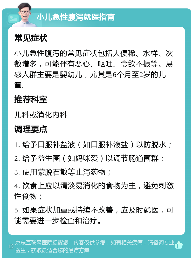 小儿急性腹泻就医指南 常见症状 小儿急性腹泻的常见症状包括大便稀、水样、次数增多，可能伴有恶心、呕吐、食欲不振等。易感人群主要是婴幼儿，尤其是6个月至2岁的儿童。 推荐科室 儿科或消化内科 调理要点 1. 给予口服补盐液（如口服补液盐）以防脱水； 2. 给予益生菌（如妈咪爱）以调节肠道菌群； 3. 使用蒙脱石散等止泻药物； 4. 饮食上应以清淡易消化的食物为主，避免刺激性食物； 5. 如果症状加重或持续不改善，应及时就医，可能需要进一步检查和治疗。