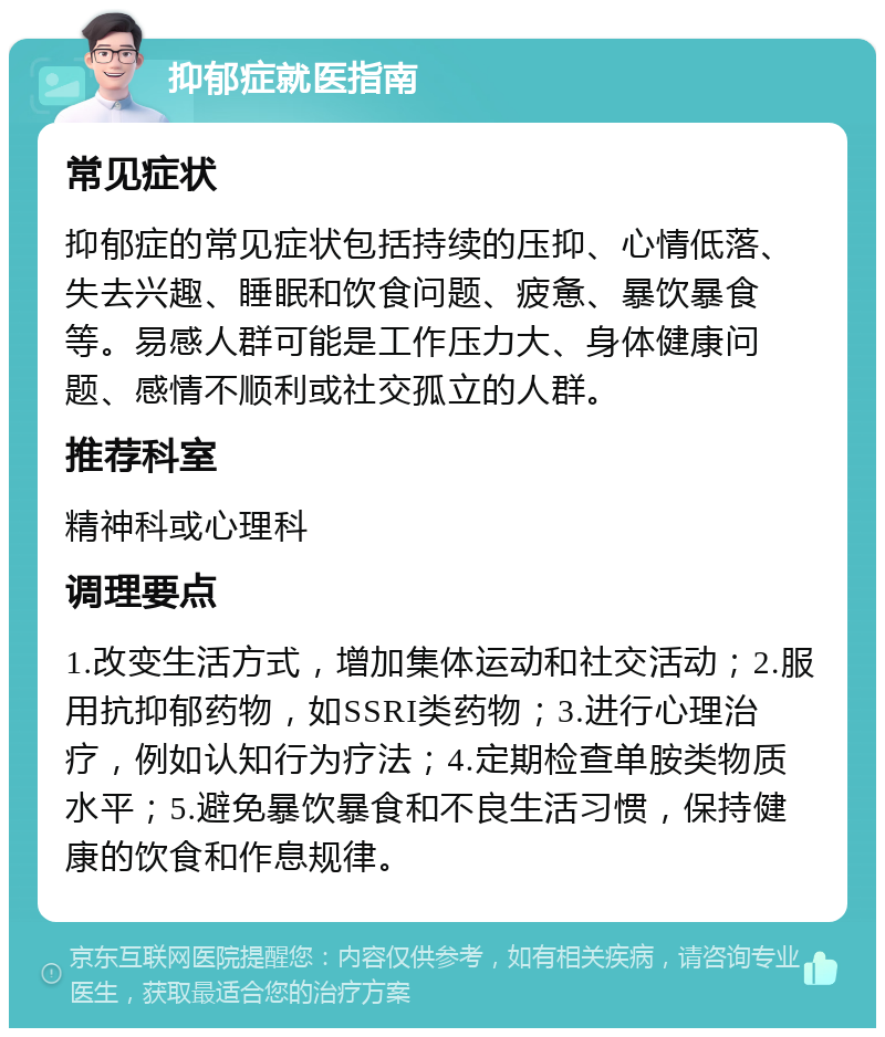 抑郁症就医指南 常见症状 抑郁症的常见症状包括持续的压抑、心情低落、失去兴趣、睡眠和饮食问题、疲惫、暴饮暴食等。易感人群可能是工作压力大、身体健康问题、感情不顺利或社交孤立的人群。 推荐科室 精神科或心理科 调理要点 1.改变生活方式，增加集体运动和社交活动；2.服用抗抑郁药物，如SSRI类药物；3.进行心理治疗，例如认知行为疗法；4.定期检查单胺类物质水平；5.避免暴饮暴食和不良生活习惯，保持健康的饮食和作息规律。