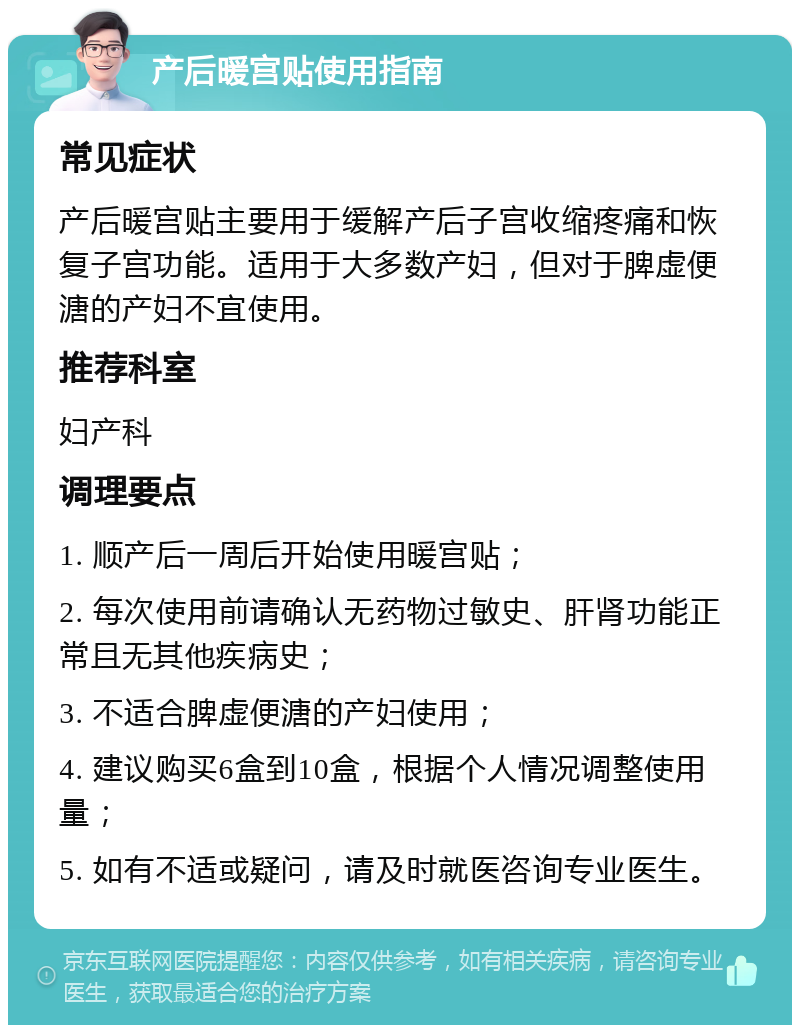 产后暖宫贴使用指南 常见症状 产后暖宫贴主要用于缓解产后子宫收缩疼痛和恢复子宫功能。适用于大多数产妇，但对于脾虚便溏的产妇不宜使用。 推荐科室 妇产科 调理要点 1. 顺产后一周后开始使用暖宫贴； 2. 每次使用前请确认无药物过敏史、肝肾功能正常且无其他疾病史； 3. 不适合脾虚便溏的产妇使用； 4. 建议购买6盒到10盒，根据个人情况调整使用量； 5. 如有不适或疑问，请及时就医咨询专业医生。