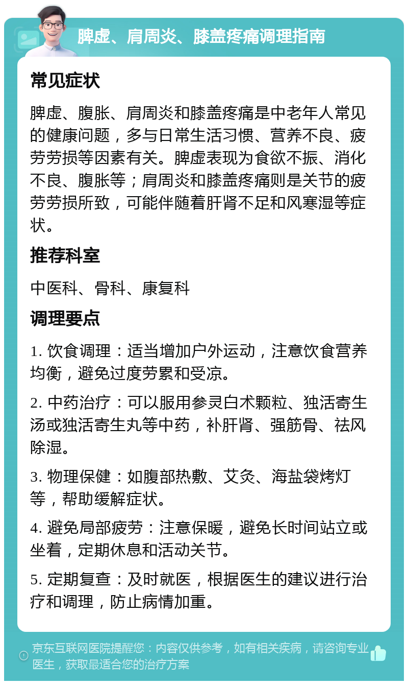 脾虚、肩周炎、膝盖疼痛调理指南 常见症状 脾虚、腹胀、肩周炎和膝盖疼痛是中老年人常见的健康问题，多与日常生活习惯、营养不良、疲劳劳损等因素有关。脾虚表现为食欲不振、消化不良、腹胀等；肩周炎和膝盖疼痛则是关节的疲劳劳损所致，可能伴随着肝肾不足和风寒湿等症状。 推荐科室 中医科、骨科、康复科 调理要点 1. 饮食调理：适当增加户外运动，注意饮食营养均衡，避免过度劳累和受凉。 2. 中药治疗：可以服用参灵白术颗粒、独活寄生汤或独活寄生丸等中药，补肝肾、强筋骨、祛风除湿。 3. 物理保健：如腹部热敷、艾灸、海盐袋烤灯等，帮助缓解症状。 4. 避免局部疲劳：注意保暖，避免长时间站立或坐着，定期休息和活动关节。 5. 定期复查：及时就医，根据医生的建议进行治疗和调理，防止病情加重。