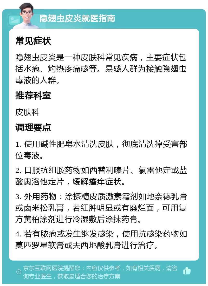 隐翅虫皮炎就医指南 常见症状 隐翅虫皮炎是一种皮肤科常见疾病，主要症状包括水疱、灼热疼痛感等。易感人群为接触隐翅虫毒液的人群。 推荐科室 皮肤科 调理要点 1. 使用碱性肥皂水清洗皮肤，彻底清洗掉受害部位毒液。 2. 口服抗组胺药物如西替利嗪片、氯雷他定或盐酸奥洛他定片，缓解瘙痒症状。 3. 外用药物：涂搽糖皮质激素霜剂如地奈德乳膏或卤米松乳膏，若红肿明显或有糜烂面，可用复方黄柏涂剂进行冷湿敷后涂抹药膏。 4. 若有脓疱或发生继发感染，使用抗感染药物如莫匹罗星软膏或夫西地酸乳膏进行治疗。