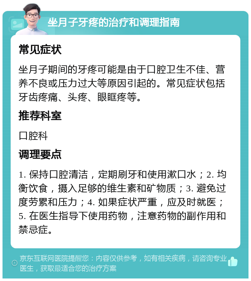 坐月子牙疼的治疗和调理指南 常见症状 坐月子期间的牙疼可能是由于口腔卫生不佳、营养不良或压力过大等原因引起的。常见症状包括牙齿疼痛、头疼、眼眶疼等。 推荐科室 口腔科 调理要点 1. 保持口腔清洁，定期刷牙和使用漱口水；2. 均衡饮食，摄入足够的维生素和矿物质；3. 避免过度劳累和压力；4. 如果症状严重，应及时就医；5. 在医生指导下使用药物，注意药物的副作用和禁忌症。