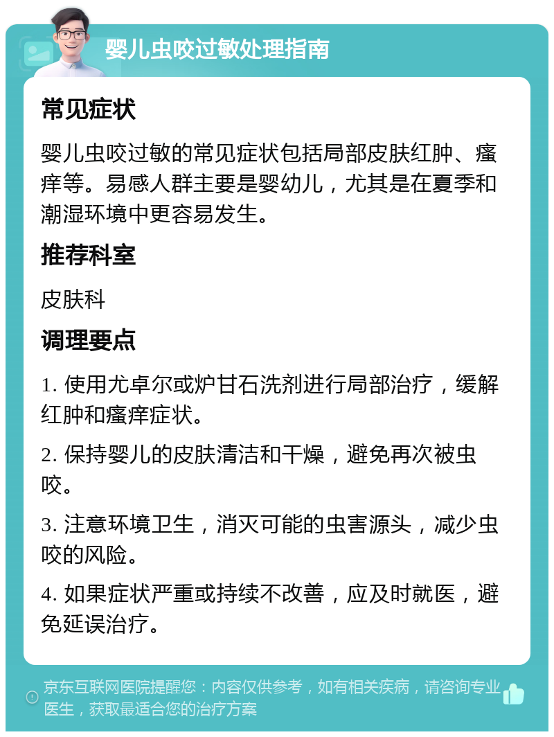 婴儿虫咬过敏处理指南 常见症状 婴儿虫咬过敏的常见症状包括局部皮肤红肿、瘙痒等。易感人群主要是婴幼儿，尤其是在夏季和潮湿环境中更容易发生。 推荐科室 皮肤科 调理要点 1. 使用尤卓尔或炉甘石洗剂进行局部治疗，缓解红肿和瘙痒症状。 2. 保持婴儿的皮肤清洁和干燥，避免再次被虫咬。 3. 注意环境卫生，消灭可能的虫害源头，减少虫咬的风险。 4. 如果症状严重或持续不改善，应及时就医，避免延误治疗。