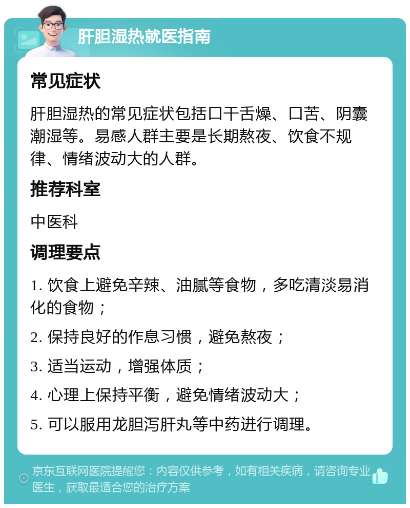 肝胆湿热就医指南 常见症状 肝胆湿热的常见症状包括口干舌燥、口苦、阴囊潮湿等。易感人群主要是长期熬夜、饮食不规律、情绪波动大的人群。 推荐科室 中医科 调理要点 1. 饮食上避免辛辣、油腻等食物，多吃清淡易消化的食物； 2. 保持良好的作息习惯，避免熬夜； 3. 适当运动，增强体质； 4. 心理上保持平衡，避免情绪波动大； 5. 可以服用龙胆泻肝丸等中药进行调理。