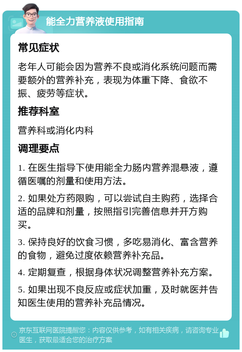 能全力营养液使用指南 常见症状 老年人可能会因为营养不良或消化系统问题而需要额外的营养补充，表现为体重下降、食欲不振、疲劳等症状。 推荐科室 营养科或消化内科 调理要点 1. 在医生指导下使用能全力肠内营养混悬液，遵循医嘱的剂量和使用方法。 2. 如果处方药限购，可以尝试自主购药，选择合适的品牌和剂量，按照指引完善信息并开方购买。 3. 保持良好的饮食习惯，多吃易消化、富含营养的食物，避免过度依赖营养补充品。 4. 定期复查，根据身体状况调整营养补充方案。 5. 如果出现不良反应或症状加重，及时就医并告知医生使用的营养补充品情况。