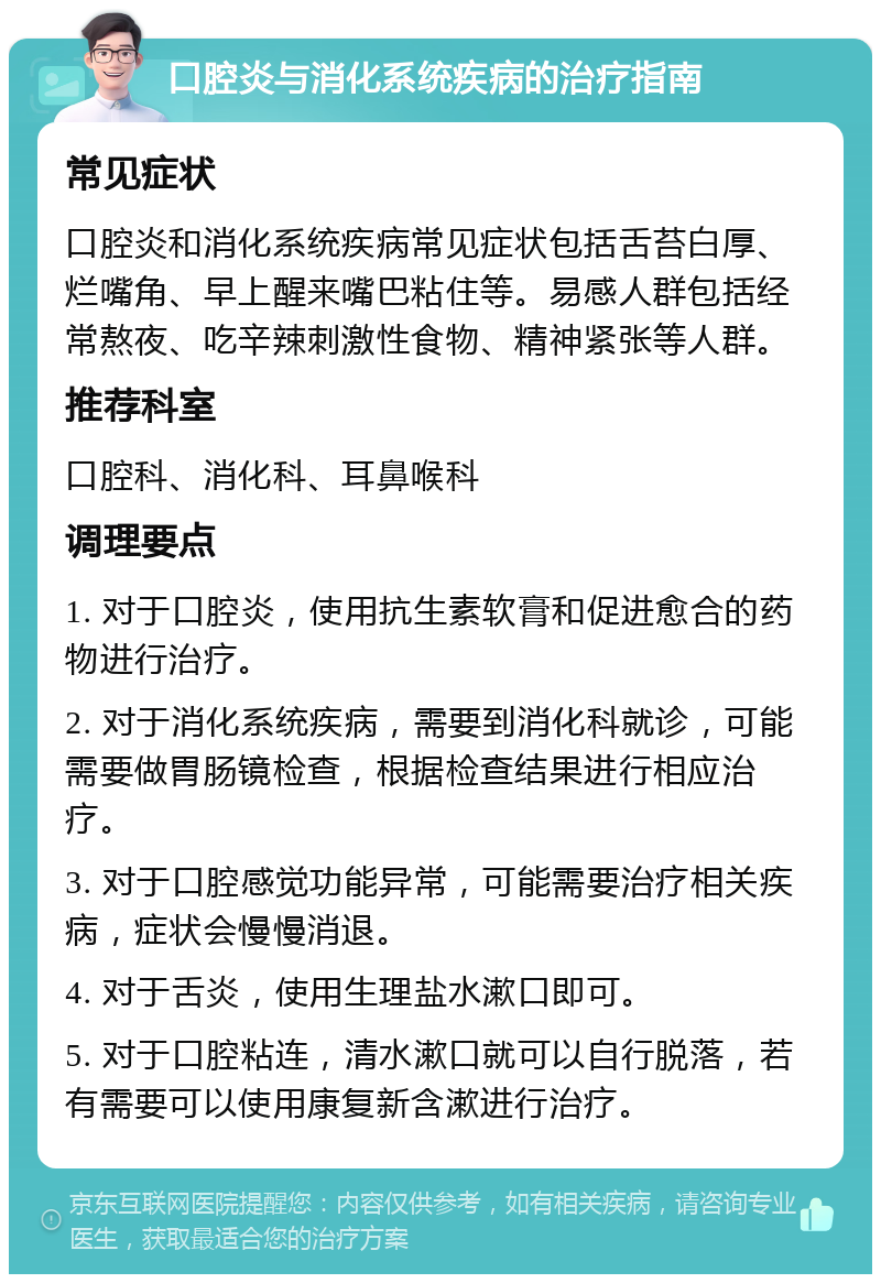 口腔炎与消化系统疾病的治疗指南 常见症状 口腔炎和消化系统疾病常见症状包括舌苔白厚、烂嘴角、早上醒来嘴巴粘住等。易感人群包括经常熬夜、吃辛辣刺激性食物、精神紧张等人群。 推荐科室 口腔科、消化科、耳鼻喉科 调理要点 1. 对于口腔炎，使用抗生素软膏和促进愈合的药物进行治疗。 2. 对于消化系统疾病，需要到消化科就诊，可能需要做胃肠镜检查，根据检查结果进行相应治疗。 3. 对于口腔感觉功能异常，可能需要治疗相关疾病，症状会慢慢消退。 4. 对于舌炎，使用生理盐水漱口即可。 5. 对于口腔粘连，清水漱口就可以自行脱落，若有需要可以使用康复新含漱进行治疗。