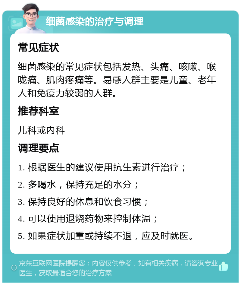 细菌感染的治疗与调理 常见症状 细菌感染的常见症状包括发热、头痛、咳嗽、喉咙痛、肌肉疼痛等。易感人群主要是儿童、老年人和免疫力较弱的人群。 推荐科室 儿科或内科 调理要点 1. 根据医生的建议使用抗生素进行治疗； 2. 多喝水，保持充足的水分； 3. 保持良好的休息和饮食习惯； 4. 可以使用退烧药物来控制体温； 5. 如果症状加重或持续不退，应及时就医。