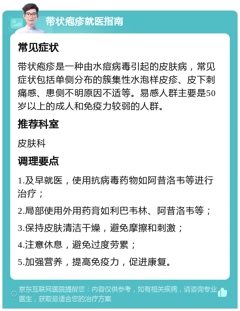 带状疱疹就医指南 常见症状 带状疱疹是一种由水痘病毒引起的皮肤病，常见症状包括单侧分布的簇集性水泡样皮疹、皮下刺痛感、患侧不明原因不适等。易感人群主要是50岁以上的成人和免疫力较弱的人群。 推荐科室 皮肤科 调理要点 1.及早就医，使用抗病毒药物如阿昔洛韦等进行治疗； 2.局部使用外用药膏如利巴韦林、阿昔洛韦等； 3.保持皮肤清洁干燥，避免摩擦和刺激； 4.注意休息，避免过度劳累； 5.加强营养，提高免疫力，促进康复。