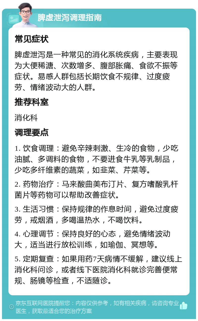 脾虚泄泻调理指南 常见症状 脾虚泄泻是一种常见的消化系统疾病，主要表现为大便稀溏、次数增多、腹部胀痛、食欲不振等症状。易感人群包括长期饮食不规律、过度疲劳、情绪波动大的人群。 推荐科室 消化科 调理要点 1. 饮食调理：避免辛辣刺激、生冷的食物，少吃油腻、多调料的食物，不要进食牛乳等乳制品，少吃多纤维素的蔬菜，如韭菜、芹菜等。 2. 药物治疗：马来酸曲美布汀片、复方嗜酸乳杆菌片等药物可以帮助改善症状。 3. 生活习惯：保持规律的作息时间，避免过度疲劳，戒烟酒，多喝温热水，不喝饮料。 4. 心理调节：保持良好的心态，避免情绪波动大，适当进行放松训练，如瑜伽、冥想等。 5. 定期复查：如果用药7天病情不缓解，建议线上消化科问诊，或者线下医院消化科就诊完善便常规、肠镜等检查，不适随诊。