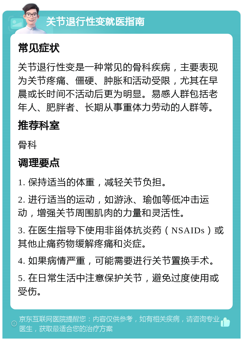 关节退行性变就医指南 常见症状 关节退行性变是一种常见的骨科疾病，主要表现为关节疼痛、僵硬、肿胀和活动受限，尤其在早晨或长时间不活动后更为明显。易感人群包括老年人、肥胖者、长期从事重体力劳动的人群等。 推荐科室 骨科 调理要点 1. 保持适当的体重，减轻关节负担。 2. 进行适当的运动，如游泳、瑜伽等低冲击运动，增强关节周围肌肉的力量和灵活性。 3. 在医生指导下使用非甾体抗炎药（NSAIDs）或其他止痛药物缓解疼痛和炎症。 4. 如果病情严重，可能需要进行关节置换手术。 5. 在日常生活中注意保护关节，避免过度使用或受伤。