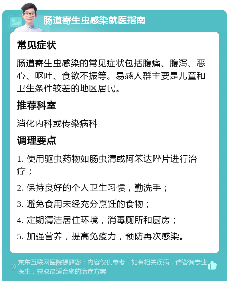 肠道寄生虫感染就医指南 常见症状 肠道寄生虫感染的常见症状包括腹痛、腹泻、恶心、呕吐、食欲不振等。易感人群主要是儿童和卫生条件较差的地区居民。 推荐科室 消化内科或传染病科 调理要点 1. 使用驱虫药物如肠虫清或阿笨达唑片进行治疗； 2. 保持良好的个人卫生习惯，勤洗手； 3. 避免食用未经充分烹饪的食物； 4. 定期清洁居住环境，消毒厕所和厨房； 5. 加强营养，提高免疫力，预防再次感染。