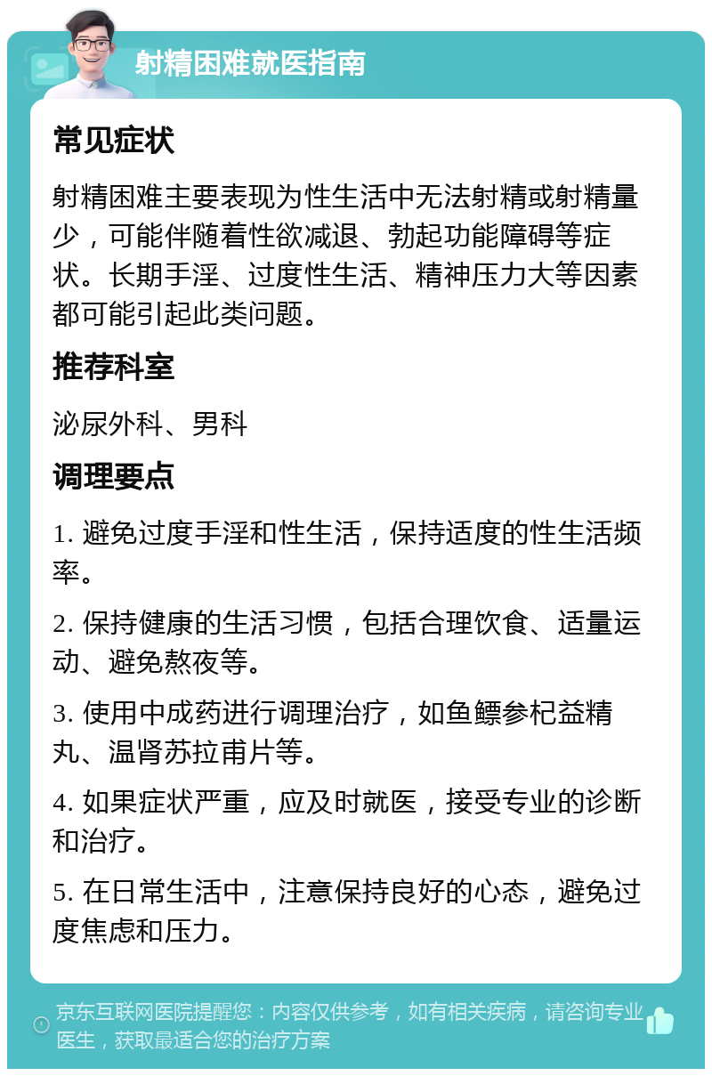 射精困难就医指南 常见症状 射精困难主要表现为性生活中无法射精或射精量少，可能伴随着性欲减退、勃起功能障碍等症状。长期手淫、过度性生活、精神压力大等因素都可能引起此类问题。 推荐科室 泌尿外科、男科 调理要点 1. 避免过度手淫和性生活，保持适度的性生活频率。 2. 保持健康的生活习惯，包括合理饮食、适量运动、避免熬夜等。 3. 使用中成药进行调理治疗，如鱼鳔参杞益精丸、温肾苏拉甫片等。 4. 如果症状严重，应及时就医，接受专业的诊断和治疗。 5. 在日常生活中，注意保持良好的心态，避免过度焦虑和压力。